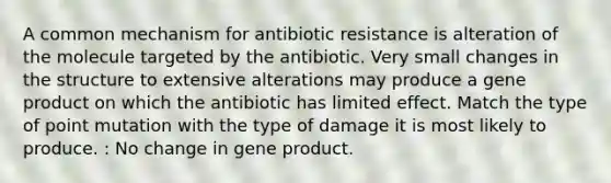 A common mechanism for antibiotic resistance is alteration of the molecule targeted by the antibiotic. Very small changes in the structure to extensive alterations may produce a gene product on which the antibiotic has limited effect. Match the type of point mutation with the type of damage it is most likely to produce. : No change in gene product.