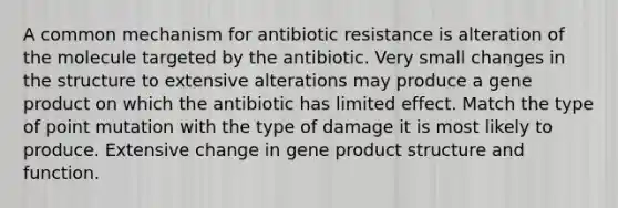 A common mechanism for antibiotic resistance is alteration of the molecule targeted by the antibiotic. Very small changes in the structure to extensive alterations may produce a gene product on which the antibiotic has limited effect. Match the type of point mutation with the type of damage it is most likely to produce. Extensive change in gene product structure and function.