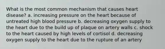 What is the most common mechanism that causes heart disease? a. increasing pressure on the heart because of untreated high blood pressure b. decreasing oxygen supply to the heart due to the build up of plaque on artery walls c. shock to the heart caused by high levels of cortisol d. decreasing oxygen supply to the heart due to the rupture of an artery