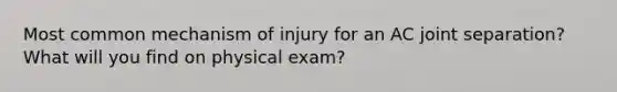 Most common mechanism of injury for an AC joint separation? What will you find on physical exam?