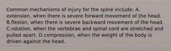 Common mechanisms of injury for the spine​ include: A.​extension, when there is severe forward movement of the head. B.​flexion, when there is severe backward movement of the head. C.​rotation, when the vertebrae and spinal cord are stretched and pulled apart. D.compression, when the weight of the body is driven against the head.