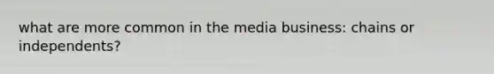 what are more common in the media business: chains or independents?