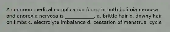 A common medical complication found in both bulimia nervosa and anorexia nervosa is ____________. a. brittle hair b. downy hair on limbs c. electrolyte imbalance d. cessation of menstrual cycle