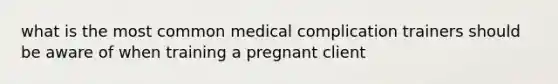 what is the most common medical complication trainers should be aware of when training a pregnant client