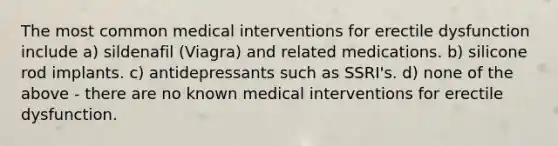 The most common medical interventions for erectile dysfunction include a) sildenafil (Viagra) and related medications. b) silicone rod implants. c) antidepressants such as SSRI's. d) none of the above - there are no known medical interventions for erectile dysfunction.