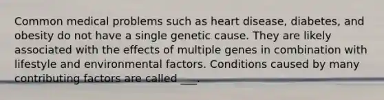 Common medical problems such as heart disease, diabetes, and obesity do not have a single genetic cause. They are likely associated with the effects of multiple genes in combination with lifestyle and environmental factors. Conditions caused by many <a href='https://www.questionai.com/knowledge/kjn2VvLRoa-contributing-factors' class='anchor-knowledge'>contributing factors</a> are called ___.