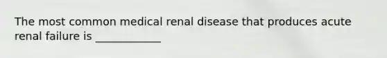 The most common medical renal disease that produces acute renal failure is ____________