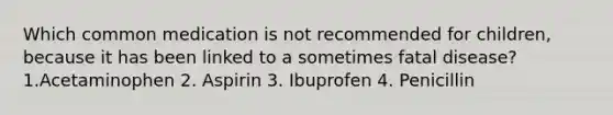 Which common medication is not recommended for children, because it has been linked to a sometimes fatal disease? 1.Acetaminophen 2. Aspirin 3. Ibuprofen 4. Penicillin