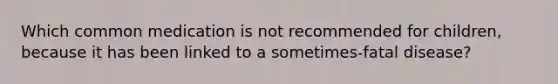 Which common medication is not recommended for children, because it has been linked to a sometimes-fatal disease?