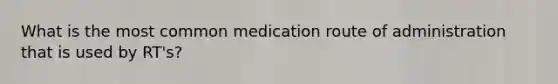 What is the most common medication route of administration that is used by RT's?