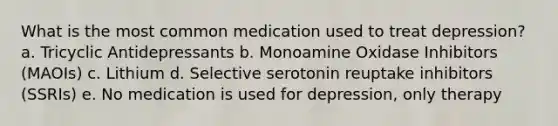 What is the most common medication used to treat depression? a. Tricyclic Antidepressants b. Monoamine Oxidase Inhibitors (MAOIs) c. Lithium d. Selective serotonin reuptake inhibitors (SSRIs) e. No medication is used for depression, only therapy