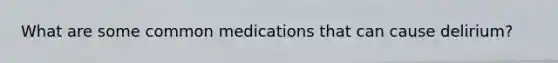 What are some common medications that can cause delirium?