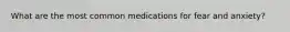 What are the most common medications for fear and anxiety?