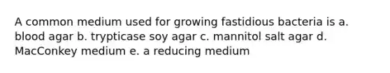 A common medium used for growing fastidious bacteria is a. blood agar b. trypticase soy agar c. mannitol salt agar d. MacConkey medium e. a reducing medium