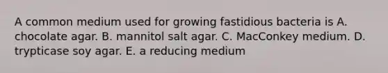 A common medium used for growing fastidious bacteria is A. chocolate agar. B. mannitol salt agar. C. MacConkey medium. D. trypticase soy agar. E. a reducing medium