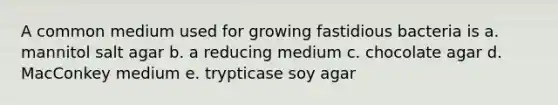 A common medium used for growing fastidious bacteria is a. mannitol salt agar b. a reducing medium c. chocolate agar d. MacConkey medium e. trypticase soy agar