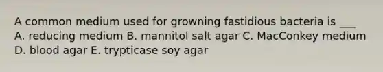 A common medium used for growning fastidious bacteria is ___ A. reducing medium B. mannitol salt agar C. MacConkey medium D. blood agar E. trypticase soy agar