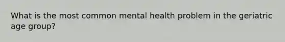 What is the most common mental health problem in the geriatric age group?