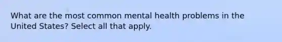 What are the most common mental health problems in the United States? Select all that apply.