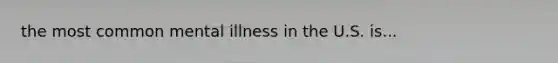 the most common mental illness in the U.S. is...