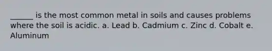 ______ is the most common metal in soils and causes problems where the soil is acidic. a. Lead b. Cadmium c. Zinc d. Cobalt e. Aluminum