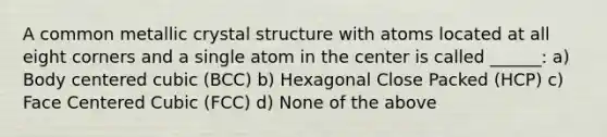 A common metallic crystal structure with atoms located at all eight corners and a single atom in the center is called ______: a) Body centered cubic (BCC) b) Hexagonal Close Packed (HCP) c) Face Centered Cubic (FCC) d) None of the above