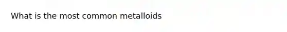 What is the most common metalloids