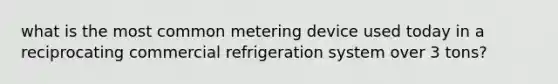 what is the most common metering device used today in a reciprocating commercial refrigeration system over 3 tons?