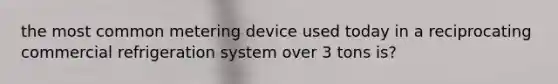 the most common metering device used today in a reciprocating commercial refrigeration system over 3 tons is?