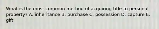 What is the most common method of acquiring title to personal​ property? A. inheritance B. purchase C. possession D. capture E. gift