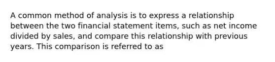 A common method of analysis is to express a relationship between the two financial statement items, such as net income divided by sales, and compare this relationship with previous years. This comparison is referred to as