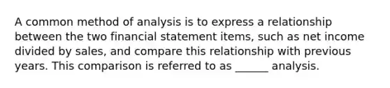 A common method of analysis is to express a relationship between the two financial statement items, such as net income divided by sales, and compare this relationship with previous years. This comparison is referred to as ______ analysis.