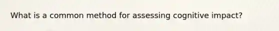 What is a common method for assessing cognitive impact?