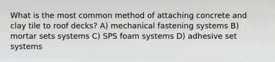 What is the most common method of attaching concrete and clay tile to roof decks? A) mechanical fastening systems B) mortar sets systems C) SPS foam systems D) adhesive set systems