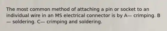 The most common method of attaching a pin or socket to an individual wire in an MS electrical connector is by A— crimping. B— soldering. C— crimping and soldering.