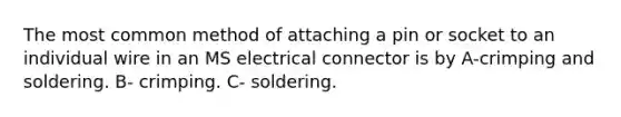 The most common method of attaching a pin or socket to an individual wire in an MS electrical connector is by A-crimping and soldering. B- crimping. C- soldering.