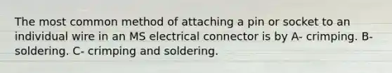 The most common method of attaching a pin or socket to an individual wire in an MS electrical connector is by A- crimping. B- soldering. C- crimping and soldering.