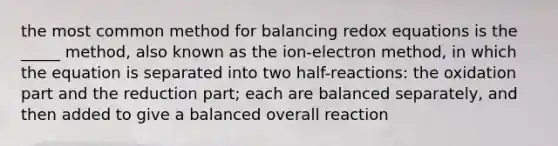 the most common method for balancing redox equations is the _____ method, also known as the ion-electron method, in which the equation is separated into two half-reactions: the oxidation part and the reduction part; each are balanced separately, and then added to give a balanced overall reaction