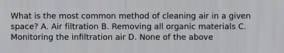 What is the most common method of cleaning air in a given space? A. Air filtration B. Removing all organic materials C. Monitoring the infiltration air D. None of the above