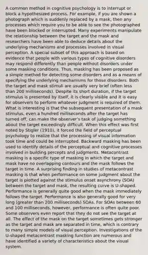 A common method in cognitive psychology is to interrupt or block a hypothesized process. For example, if you are shown a photograph which is suddenly replaced by a mask, then any processes which require you to be able to see the photographed have been blocked or interrupted. Many experiments manipulate the relationship between the target and the mask and researchers have been able to deduce details about the underlying mechanisms and processes involved in visual perception. A special subset of this approach is based on evidence that people with various types of cognitive disorders may respond differently than people without disorders under some masking conditions. Thus, masking has been proposed as a simple method for detecting some disorders and as a means of specifying the underlying mechanisms for those disorders. Both the target and mask stimuli are usually very brief (often <a href='https://www.questionai.com/knowledge/k7BtlYpAMX-less-than' class='anchor-knowledge'>less than</a> 200 milliseconds). Despite its short duration, if the target stimulus is presented by itself, it is clearly visible and it is easy for observers to perform whatever judgment is required of them. What is interesting is that the subsequent presentation of a mask stimulus, even a hundred milliseconds after the target has turned off, can make the observer's task of judging something about the target exceedingly difficult. When this effect was first noted by Stigler (1910), it forced the field of perceptual psychology to realize that the processing of visual information took time and could be interrupted. Backward masking has been used to identify details of the perceptual and cognitive processes involved in building percepts and judgments. Metacontrast masking is a specific type of masking in which the target and mask have no overlapping contours and the mask follows the target in time. A surprising finding in studies of metacontrast masking is that when performance on some judgment about the target is plotted against the stimulus onset asynchrony (SOA) between the target and mask, the resulting curve is U-shaped. Performance is generally quite good when the mask immediately follows the target. Performance is also generally good for very long (<a href='https://www.questionai.com/knowledge/ktgHnBD4o3-greater-than' class='anchor-knowledge'>greater than</a> 200 milliseconds) SOAs. For SOAs between 60 and 100 milliseconds, however, performance is often quite poor. Some observers even report that they do not see the target at all. The effect of the mask on the target sometimes gets stronger as the target and mask are separated in time, which is contrary to many simple models of visual perception. Investigations of the U-shaped metacontrast masking function are numerous and have identified a variety of characteristics about the visual system.