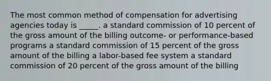 The most common method of compensation for advertising agencies today is _____. a standard commission of 10 percent of the gross amount of the billing outcome- or performance-based programs a standard commission of 15 percent of the gross amount of the billing a labor-based fee system a standard commission of 20 percent of the gross amount of the billing