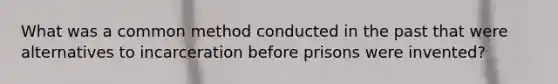 What was a common method conducted in the past that were alternatives to incarceration before prisons were invented?