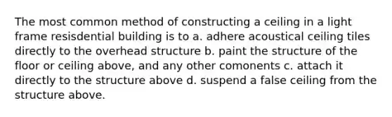 The most common method of constructing a ceiling in a light frame resisdential building is to a. adhere acoustical ceiling tiles directly to the overhead structure b. paint the structure of the floor or ceiling above, and any other comonents c. attach it directly to the structure above d. suspend a false ceiling from the structure above.