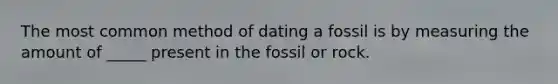 The most common method of dating a fossil is by measuring the amount of _____ present in the fossil or rock.