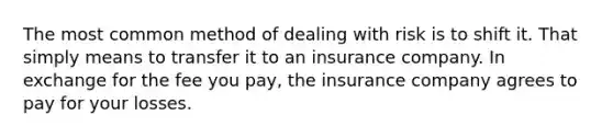 The most common method of dealing with risk is to shift it. That simply means to transfer it to an insurance company. In exchange for the fee you pay, the insurance company agrees to pay for your losses.