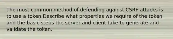 The most common method of defending against CSRF attacks is to use a token.Describe what properties we require of the token and the basic steps the server and client take to generate and validate the token.