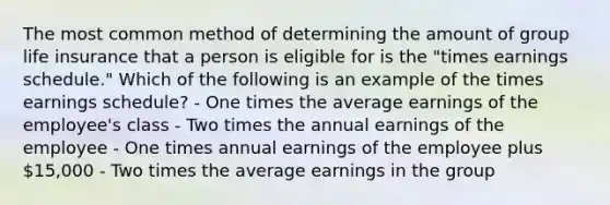 The most common method of determining the amount of group life insurance that a person is eligible for is the "times earnings schedule." Which of the following is an example of the times earnings schedule? - One times the average earnings of the employee's class - Two times the annual earnings of the employee - One times annual earnings of the employee plus 15,000 - Two times the average earnings in the group