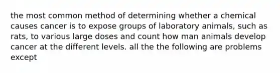 the most common method of determining whether a chemical causes cancer is to expose groups of laboratory animals, such as rats, to various large doses and count how man animals develop cancer at the different levels. all the the following are problems except