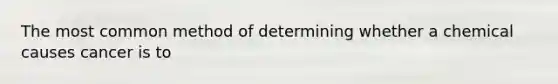 The most common method of determining whether a chemical causes cancer is to