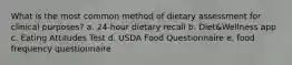 What is the most common method of dietary assessment for clinical purposes? a. 24-hour dietary recall b. Diet&Wellness app c. Eating Attitudes Test d. USDA Food Questionnaire e. food frequency questionnaire